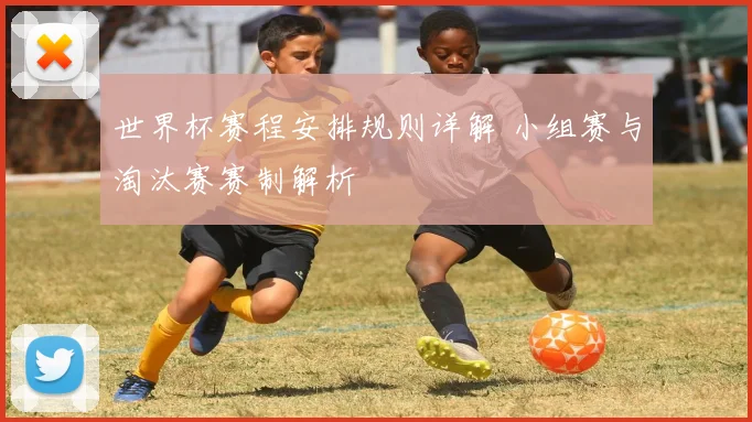 世界杯赛程安排规则详解 小组赛与淘汰赛赛制解析