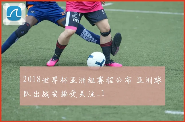 2018世界杯亚洲组赛程公布 亚洲球队出战安排受关注_1