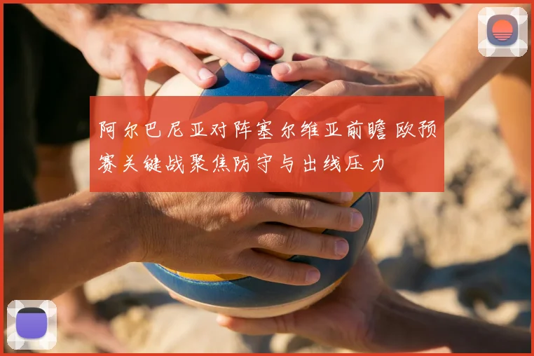 阿尔巴尼亚对阵塞尔维亚前瞻 欧预赛关键战聚焦防守与出线压力