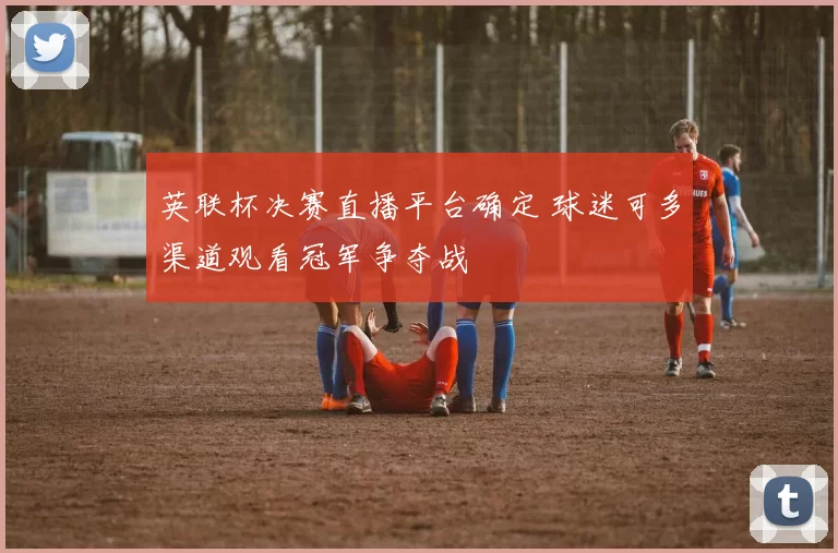 英联杯决赛直播平台确定 球迷可多渠道观看冠军争夺战