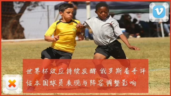 世界杯效应持续发酵 俄罗斯着手评估本国球员表现与阵容调整影响