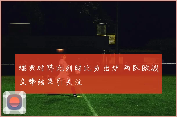 瑞典对阵比利时比分出炉 两队欧战交锋结果引关注