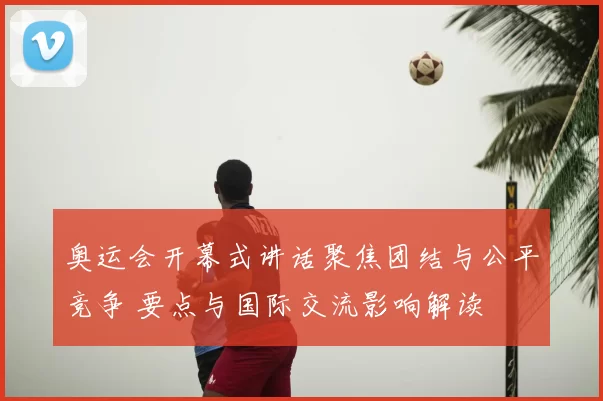 奥运会开幕式讲话聚焦团结与公平竞争 要点与国际交流影响解读