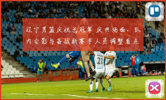 辽宁男篮庆祝总冠军 庆典场面、队内合影与备战新赛季人员调整看点