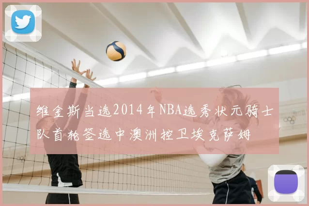 维金斯当选2014年NBA选秀状元骑士队首轮签选中澳洲控卫埃克萨姆