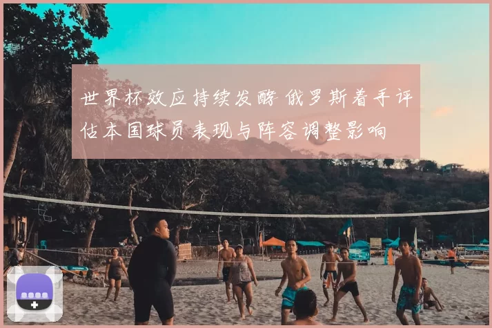 世界杯效应持续发酵 俄罗斯着手评估本国球员表现与阵容调整影响