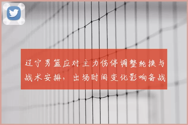 辽宁男篮应对主力伤停调整轮换与战术安排，出场时间变化影响备战节奏