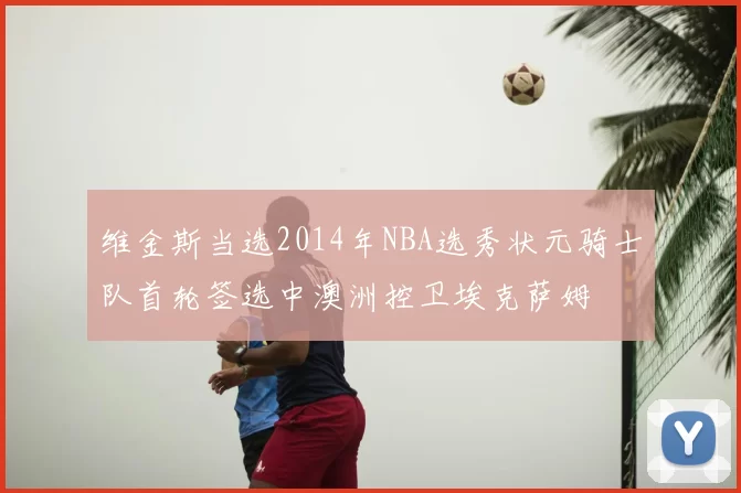 维金斯当选2014年NBA选秀状元骑士队首轮签选中澳洲控卫埃克萨姆
