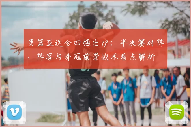 男篮亚运会四强出炉：半决赛对阵、阵容与夺冠前景战术看点解析