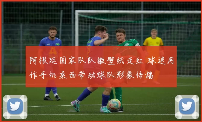 阿根廷国家队队徽壁纸走红 球迷用作手机桌面带动球队形象传播