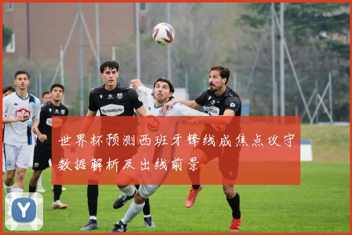 世界杯预测西班牙锋线成焦点攻守数据解析及出线前景