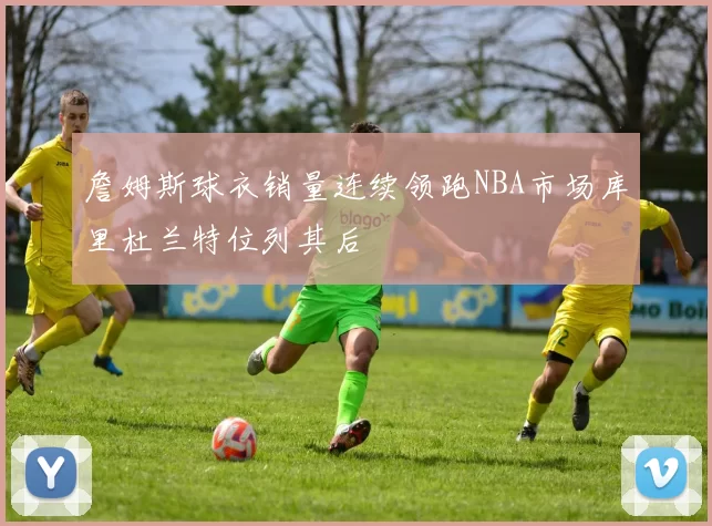 詹姆斯球衣销量连续领跑NBA市场库里杜兰特位列其后