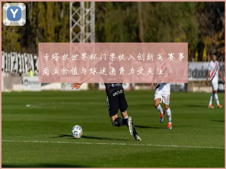 卡塔尔世界杯门票收入创新高 赛事商业价值与球迷消费力受关注