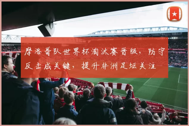 摩洛哥队世界杯淘汰赛晋级，防守反击成关键，提升非洲足坛关注