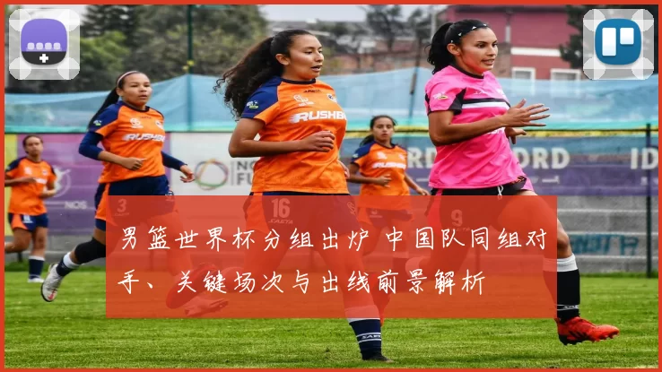 男篮世界杯分组出炉 中国队同组对手、关键场次与出线前景解析