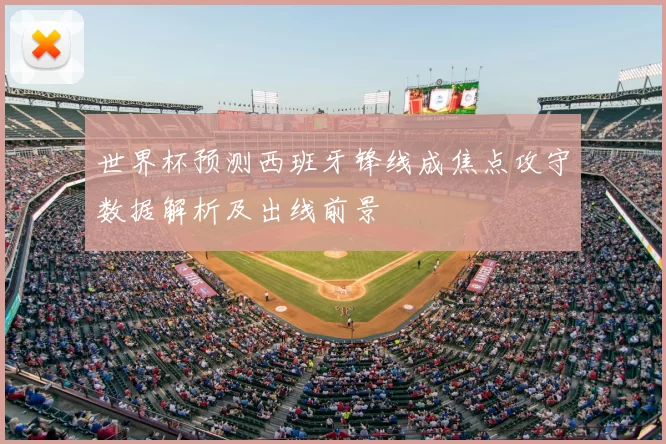 世界杯预测西班牙锋线成焦点攻守数据解析及出线前景