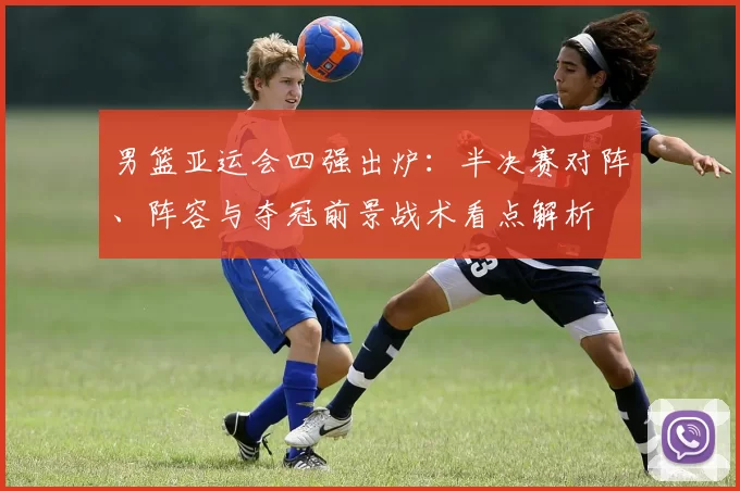 男篮亚运会四强出炉:半决赛对阵、阵容与夺冠前景战术看点解析