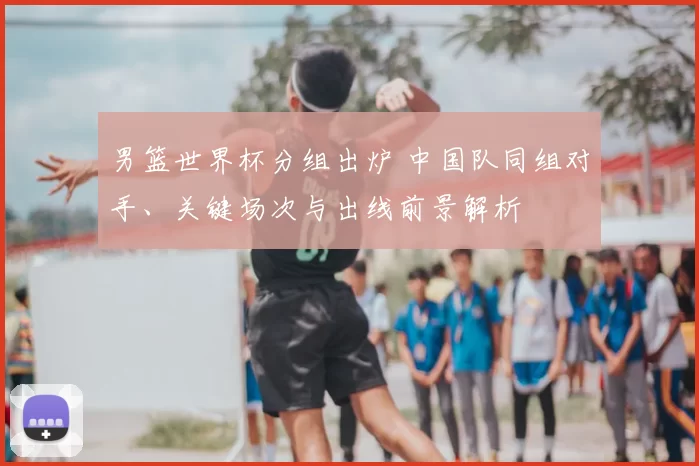 男篮世界杯分组出炉 中国队同组对手、关键场次与出线前景解析