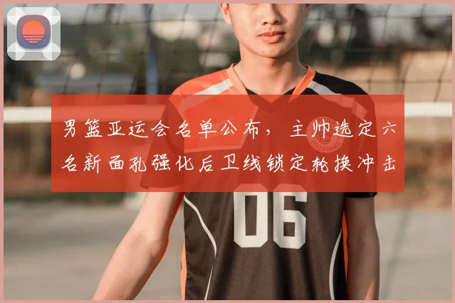 男篮亚运会名单公布，主帅选定六名新面孔强化后卫线锁定轮换冲击奖牌