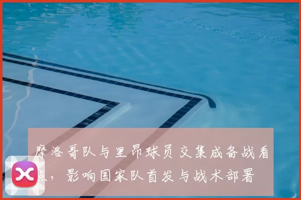 摩洛哥队与里昂球员交集成备战看点，影响国家队首发与战术部署