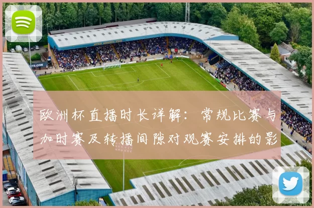 欧洲杯直播时长详解：常规比赛与加时赛及转播间隙对观赛安排的影响