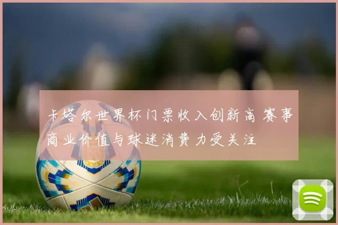 卡塔尔世界杯门票收入创新高 赛事商业价值与球迷消费力受关注
