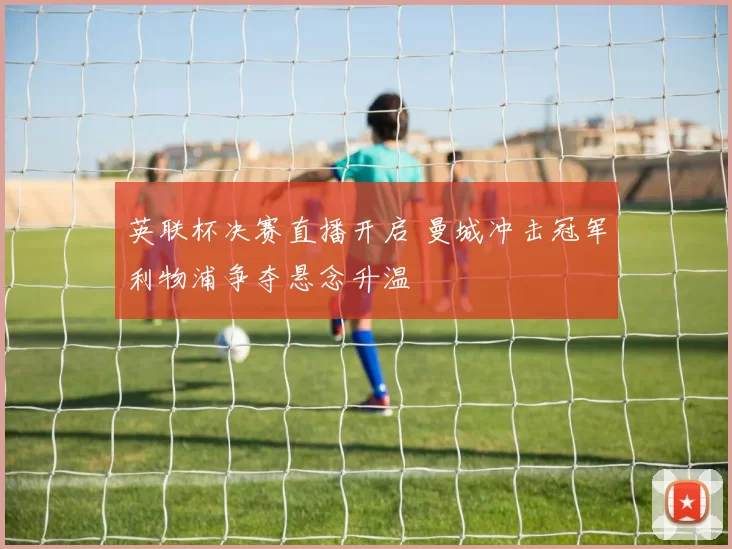 英联杯决赛直播开启 曼城冲击冠军利物浦争夺悬念升温